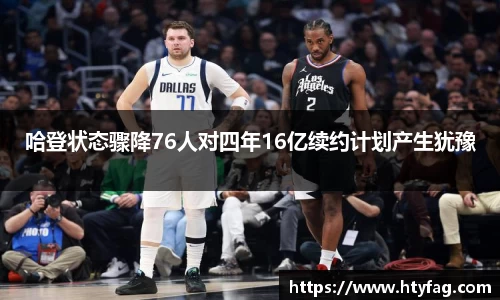 哈登状态骤降76人对四年16亿续约计划产生犹豫